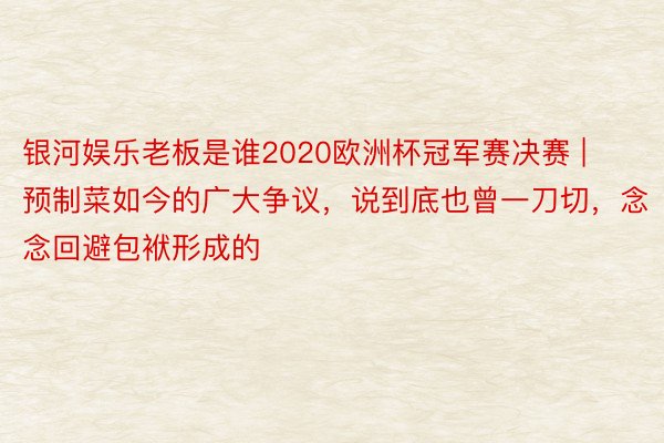 银河娱乐老板是谁2020欧洲杯冠军赛决赛 | 预制菜如今的广大争议，说到底也曾一刀切，念念回避包袱形成的