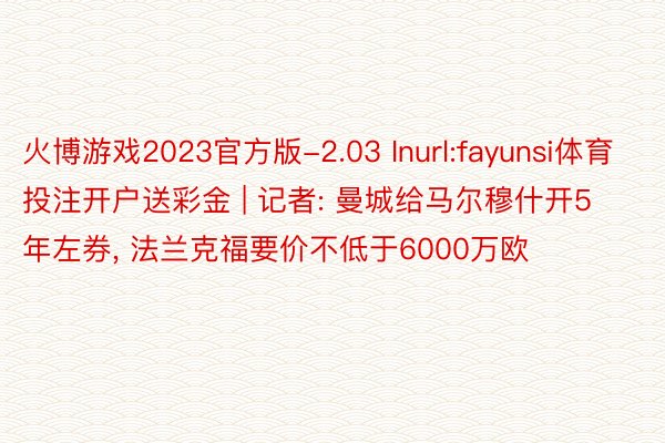 火博游戏2023官方版-2.03 Inurl:fayunsi体育投注开户送彩金 | 记者: 曼城给马尔穆什开5年左券, 法兰克福要价不低于6000万欧