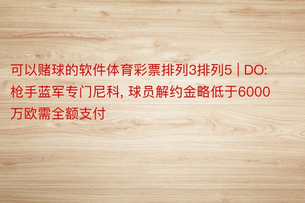 可以赌球的软件体育彩票排列3排列5 | DO: 枪手蓝军专门尼科, 球员解约金略低于6000万欧需全额支付