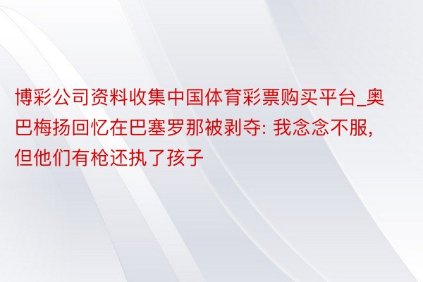 博彩公司资料收集中国体育彩票购买平台_奥巴梅扬回忆在巴塞罗那被剥夺: 我念念不服, 但他们有枪还执了孩子