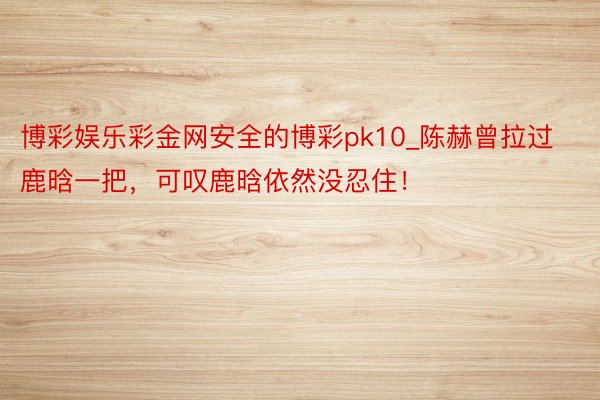 博彩娱乐彩金网安全的博彩pk10_陈赫曾拉过鹿晗一把，可叹鹿晗依然没忍住！