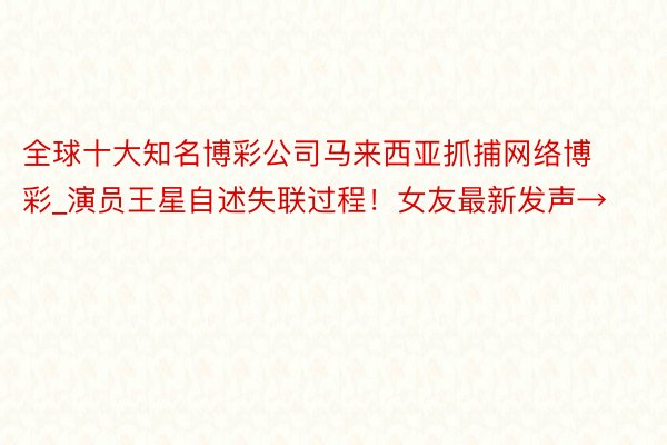 全球十大知名博彩公司马来西亚抓捕网络博彩_演员王星自述失联过程！女友最新发声→