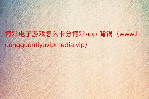 博彩电子游戏怎么卡分博彩app 背锅（www.huangguantiyuvipmedia.vip）