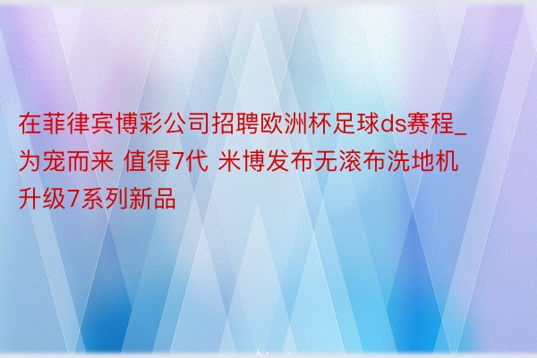 在菲律宾博彩公司招聘欧洲杯足球ds赛程_为宠而来 值得7代 米博发布无滚布洗地机升级7系列新品