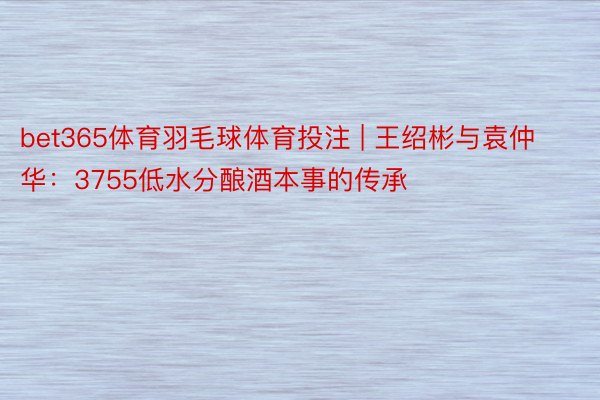 bet365体育羽毛球体育投注 | 王绍彬与袁仲华：3755低水分酿酒本事的传承