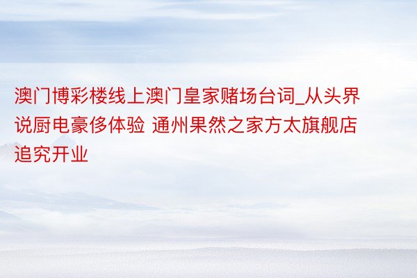 澳门博彩楼线上澳门皇家赌场台词_从头界说厨电豪侈体验 通州果然之家方太旗舰店追究开业