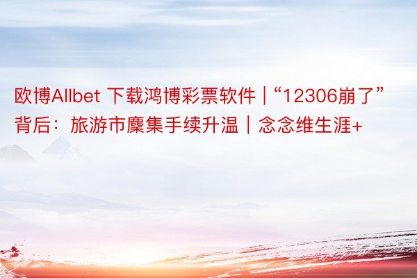 欧博Allbet 下载鸿博彩票软件 | “12306崩了”背后:旅游市麇集手续升温|念念维生涯+