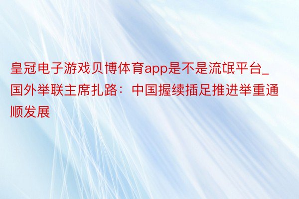 皇冠电子游戏贝博体育app是不是流氓平台_国外举联主席扎路:中国握续插足推进举重通顺发展